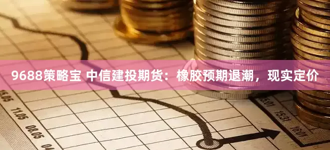 9688策略宝 中信建投期货：橡胶预期退潮，现实定价