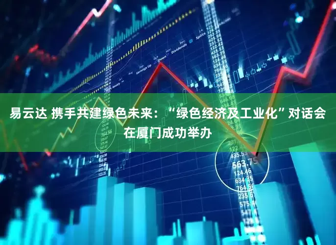 易云达 携手共建绿色未来：“绿色经济及工业化”对话会在厦门成功举办