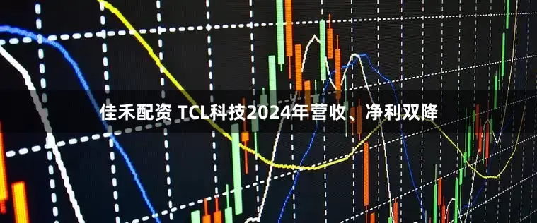 佳禾配资 TCL科技2024年营收、净利双降