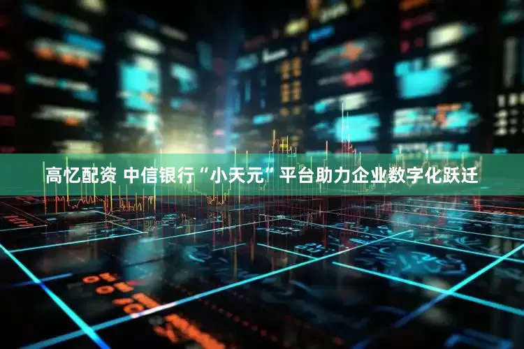 高忆配资 中信银行“小天元”平台助力企业数字化跃迁