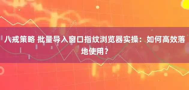 八戒策略 批量导入窗口指纹浏览器实操：如何高效落地使用？