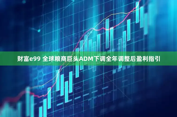 财富e99 全球粮商巨头ADM下调全年调整后盈利指引